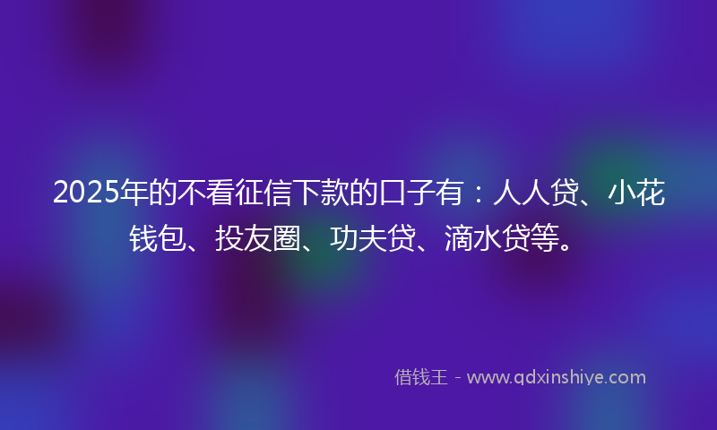 2025年的不看征信下款的口子有：人人贷、小花钱包、投友圈、功夫贷、滴水贷等。