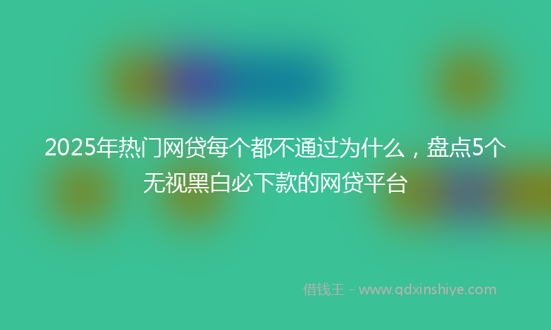 2025年热门网贷每个都不通过为什么，盘点5个无视黑白必下款的网贷平台