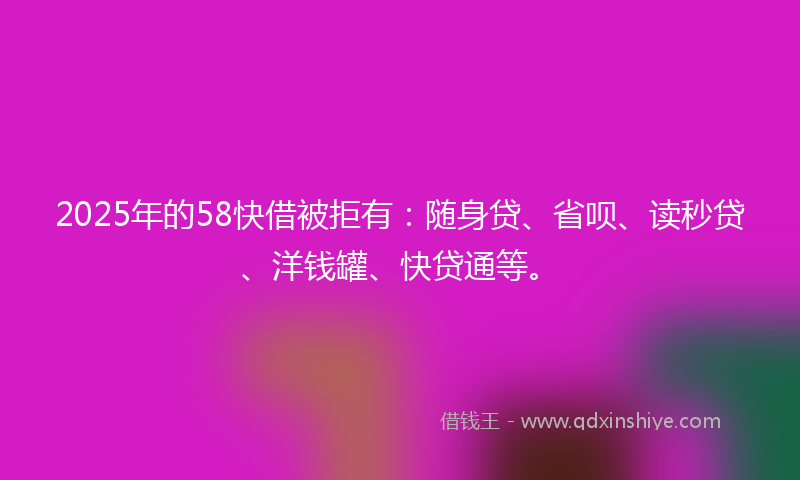 2025年的58快借被拒有：随身贷、省呗、读秒贷、洋钱罐、快贷通等。
