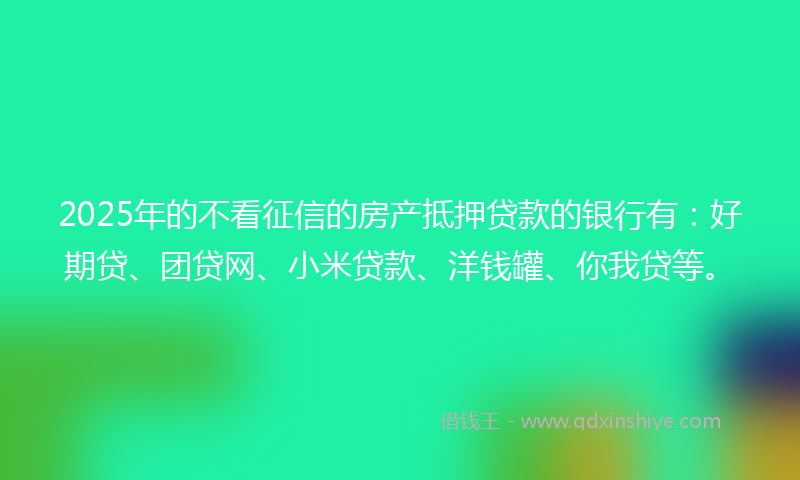 2025年的不看征信的房产抵押贷款的银行有：好期贷、团贷网、小米贷款、洋钱罐、你我贷等。
