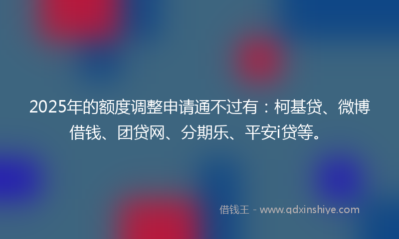 2025年的额度调整申请通不过有：柯基贷、微博借钱、团贷网、分期乐、平安i贷等。