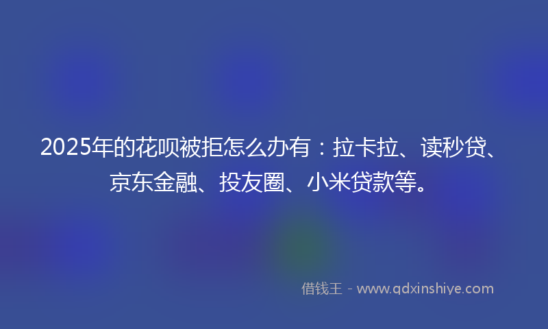 2025年的花呗被拒怎么办有：拉卡拉、读秒贷、京东金融、投友圈、小米贷款等。