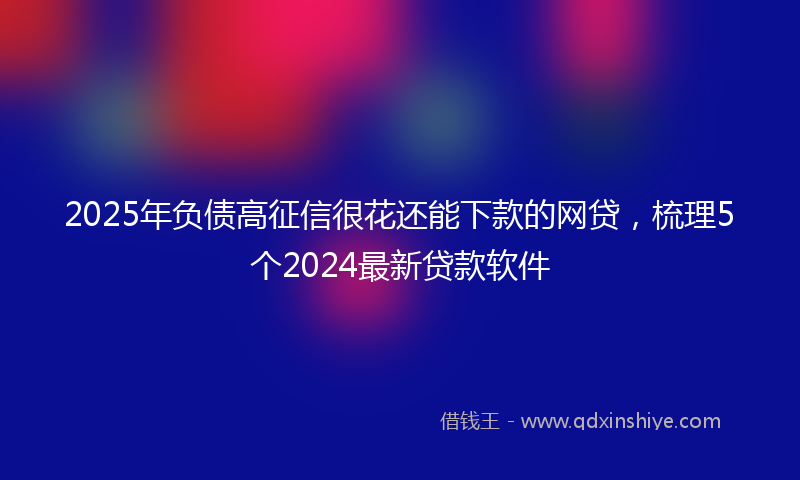 2025年负债高征信很花还能下款的网贷，梳理5个2024最新贷款软件