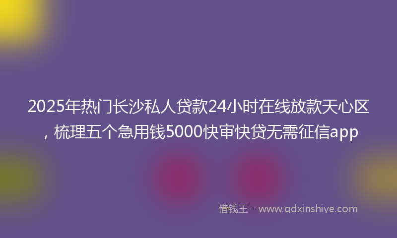 2025年热门长沙私人贷款24小时在线放款天心区，梳理五个急用钱5000快审快贷无需征信app
