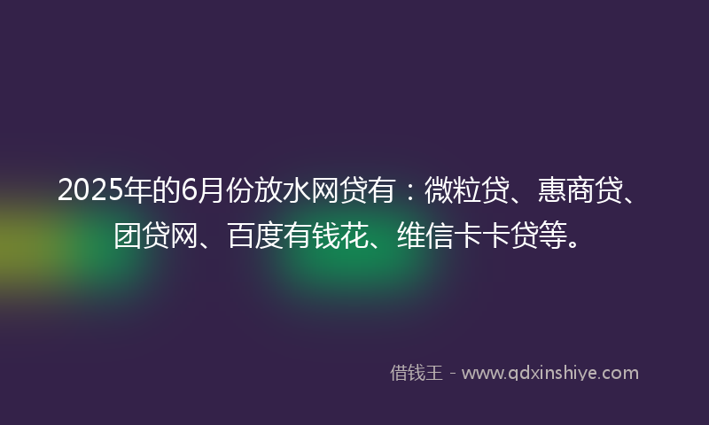 2025年的6月份放水网贷有：微粒贷、惠商贷、团贷网、百度有钱花、维信卡卡贷等。