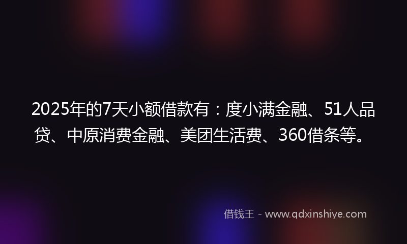 2025年的7天小额借款有：度小满金融、51人品贷、中原消费金融、美团生活费、360借条等。