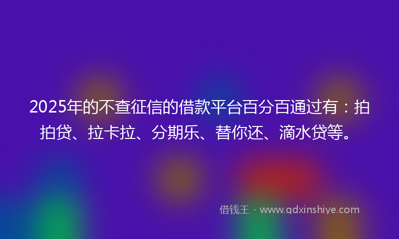 2025年的不查征信的借款平台百分百通过有：拍拍贷、拉卡拉、分期乐、替你还、滴水贷等。