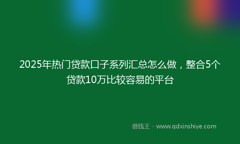 2025年热门贷款口子系列汇总怎么做，整合5个贷款10万比较容易的平台