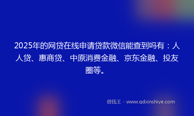 2025年的网贷在线申请贷款微信能查到吗有：人人贷、惠商贷、中原消费金融、京东金融、投友圈等。