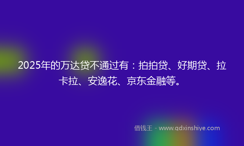 2025年的万达贷不通过有：拍拍贷、好期贷、拉卡拉、安逸花、京东金融等。