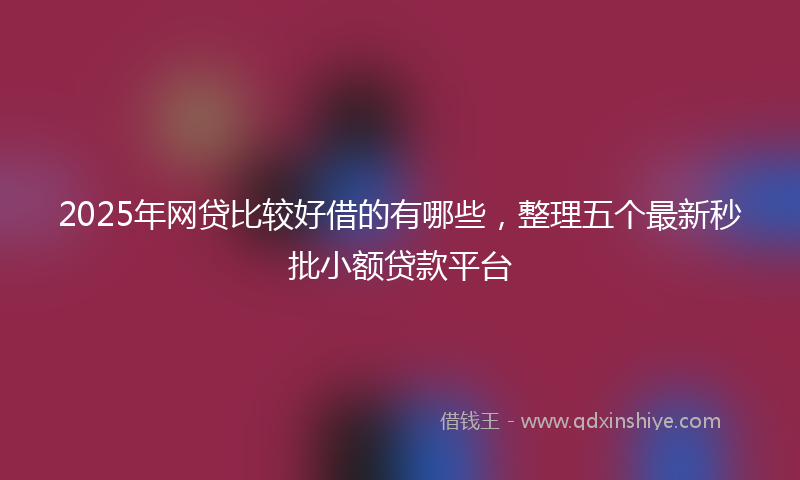 2025年网贷比较好借的有哪些,整理五个最新秒批小额贷款平台