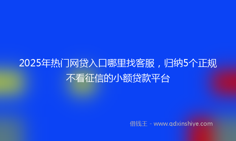 2025年热门网贷入口哪里找客服，归纳5个正规不看征信的小额贷款平台