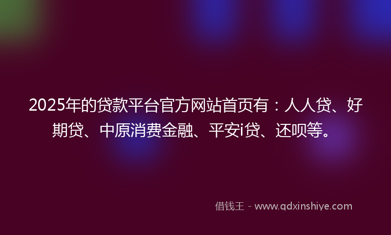2025年的贷款平台官方网站首页有：人人贷、好期贷、中原消费金融、平安i贷、还呗等。