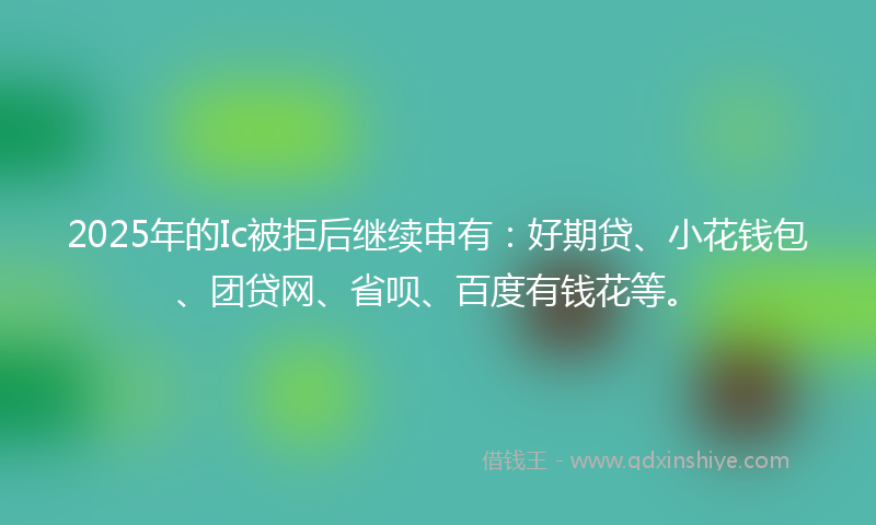 2025年的Ic被拒后继续申有：好期贷、小花钱包、团贷网、省呗、百度有钱花等。