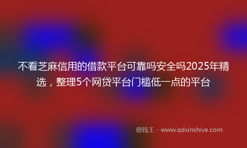 不看芝麻信用的借款平台可靠吗安全吗2025年精选，整理5个网贷平台门槛低一点的平台