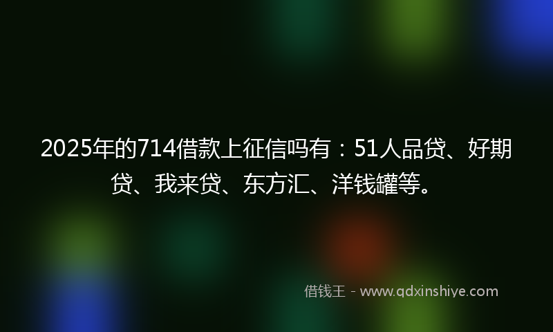 2025年的714借款上征信吗有：51人品贷、好期贷、我来贷、东方汇、洋钱罐等。