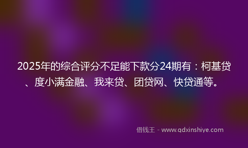 2025年的综合评分不足能下款分24期有：柯基贷、度小满金融、我来贷、团贷网、快贷通等。