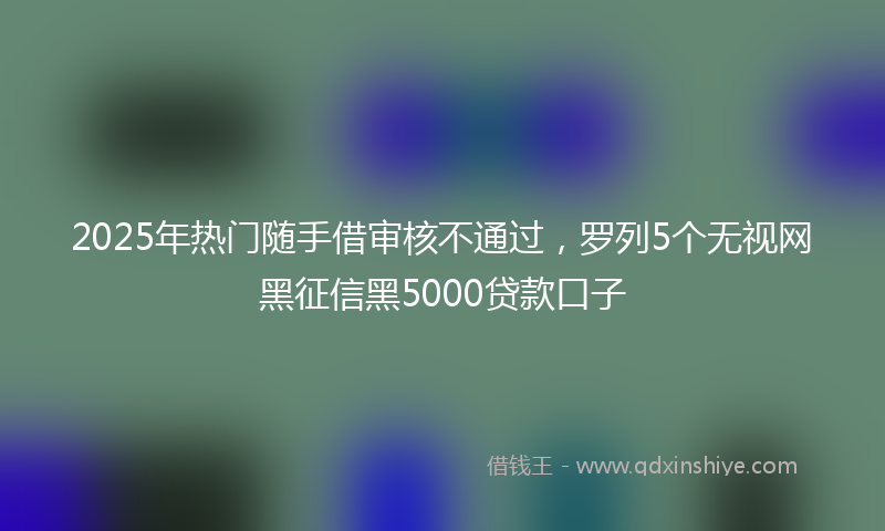 2025年热门随手借审核不通过，罗列5个无视网黑征信黑5000贷款口子