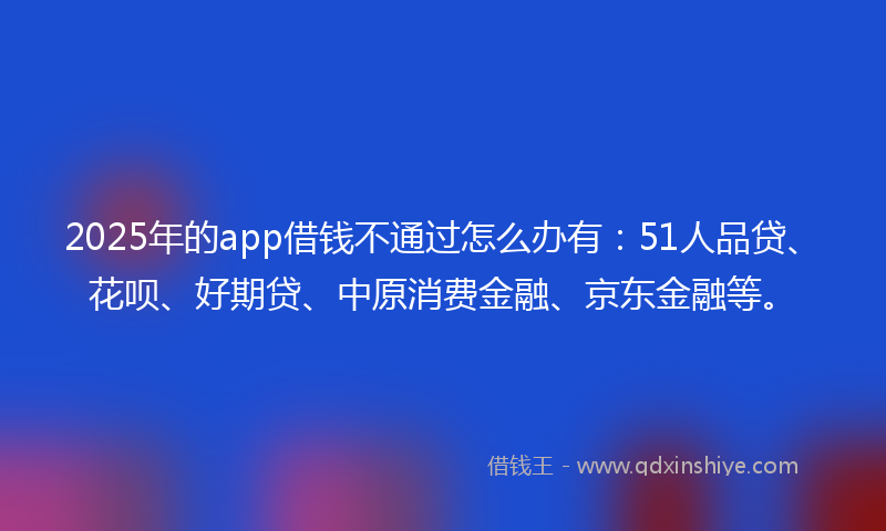 2025年的app借钱不通过怎么办有：51人品贷、花呗、好期贷、中原消费金融、京东金融等。