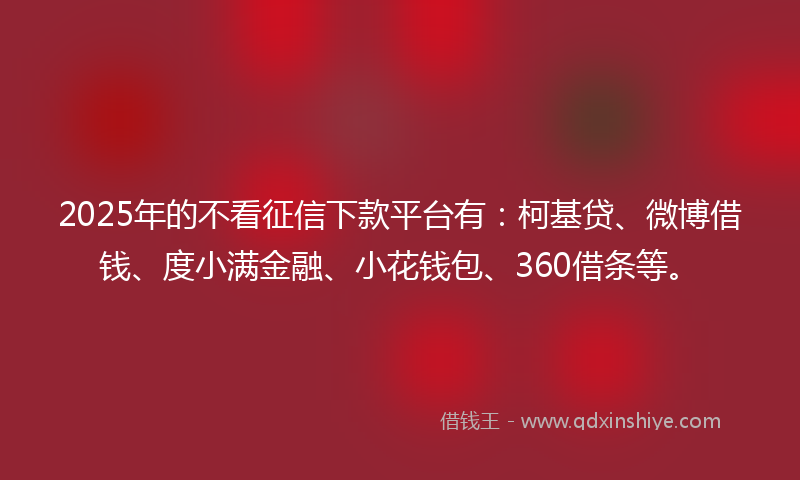 2025年的不看征信下款平台有：柯基贷、微博借钱、度小满金融、小花钱包、360借条等。