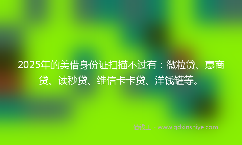 2025年的美借身份证扫描不过有：微粒贷、惠商贷、读秒贷、维信卡卡贷、洋钱罐等。