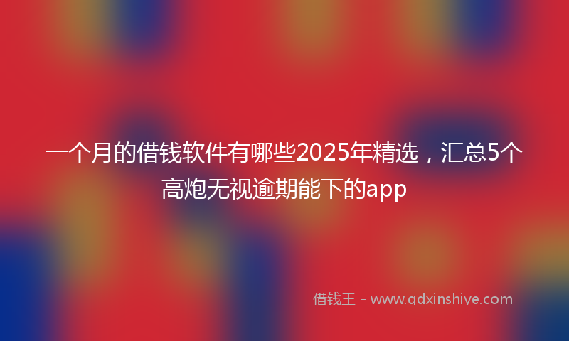 一个月的借钱软件有哪些2025年精选，汇总5个高炮无视逾期能下的app