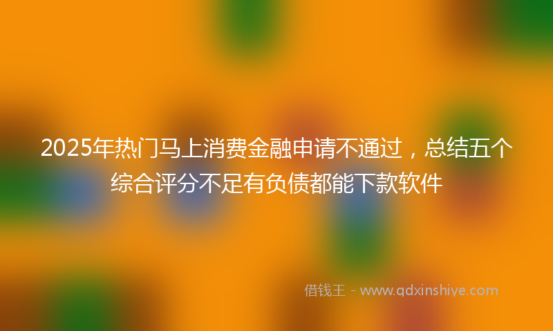 2025年热门马上消费金融申请不通过,总结五个综合评分不足有负债都能下款软件