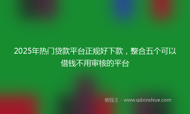 2025年热门贷款平台正规好下款，整合五个可以借钱不用审核的平台