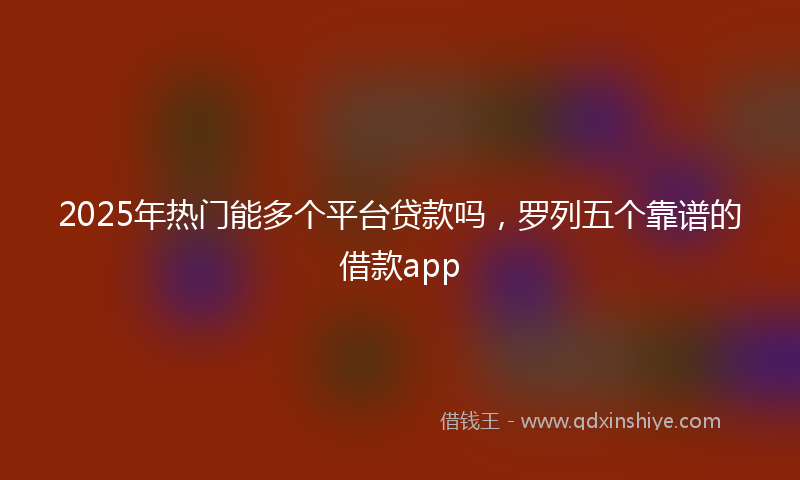 2025年热门能多个平台贷款吗，罗列五个靠谱的借款app
