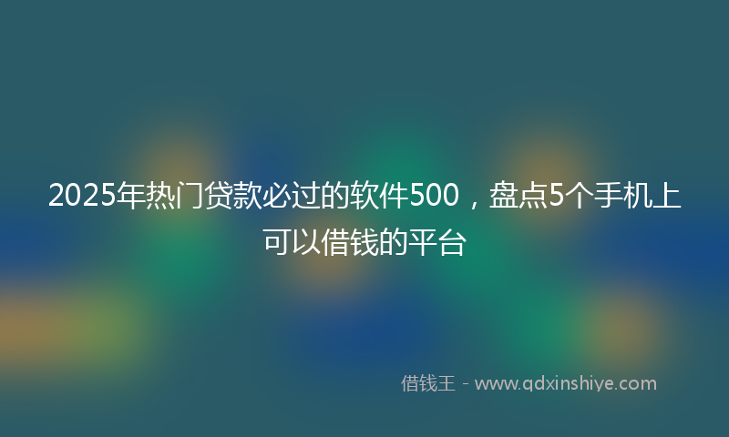 2025年热门贷款必过的软件500，盘点5个手机上可以借钱的平台