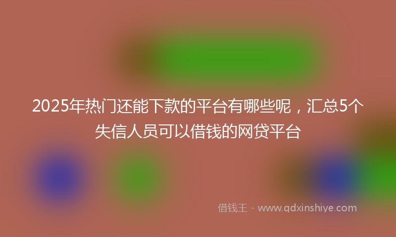 2025年热门还能下款的平台有哪些呢，汇总5个失信人员可以借钱的网贷平台
