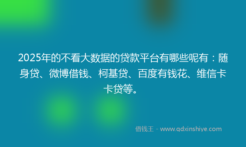 2025年的不看大数据的贷款平台有哪些呢有：随身贷、微博借钱、柯基贷、百度有钱花、维信卡卡贷等。