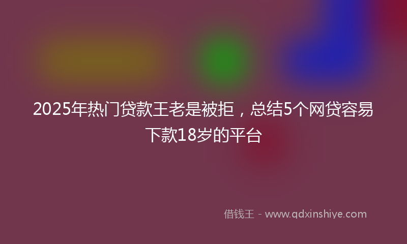 2025年热门贷款王老是被拒，总结5个网贷容易下款18岁的平台