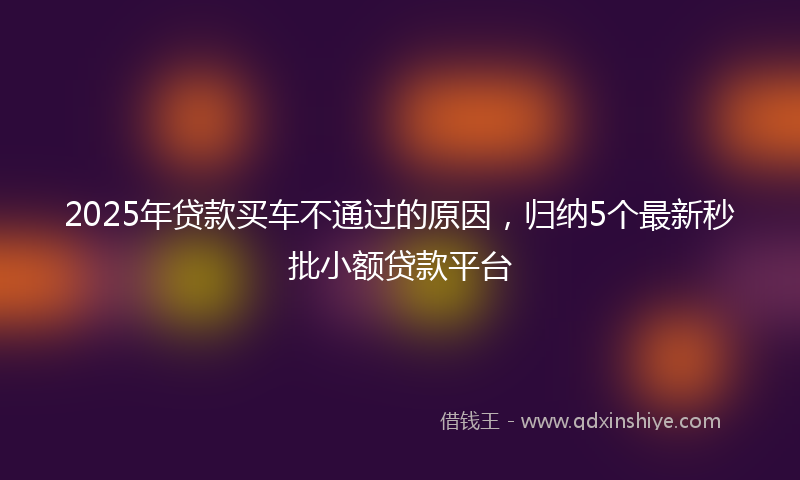 2025年贷款买车不通过的原因，归纳5个最新秒批小额贷款平台