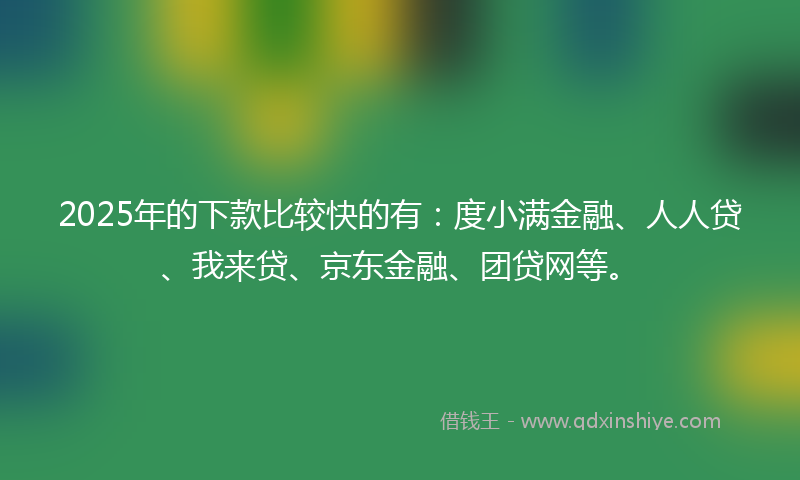 2025年的下款比较快的有：度小满金融、人人贷、我来贷、京东金融、团贷网等。