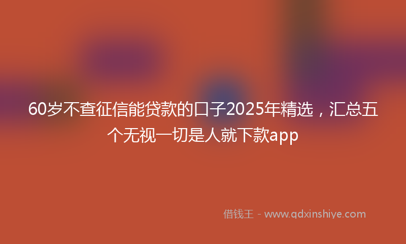 60岁不查征信能贷款的口子2025年精选，汇总五个无视一切是人就下款app