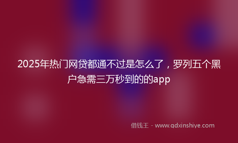 2025年热门网贷都通不过是怎么了，罗列五个黑户急需三万秒到的的app