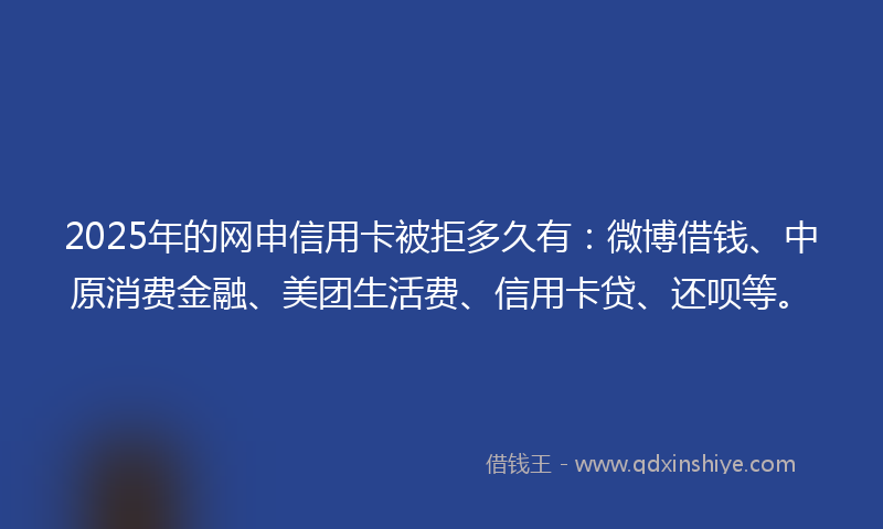 2025年的网申信用卡被拒多久有：微博借钱、中原消费金融、美团生活费、信用卡贷、还呗等。