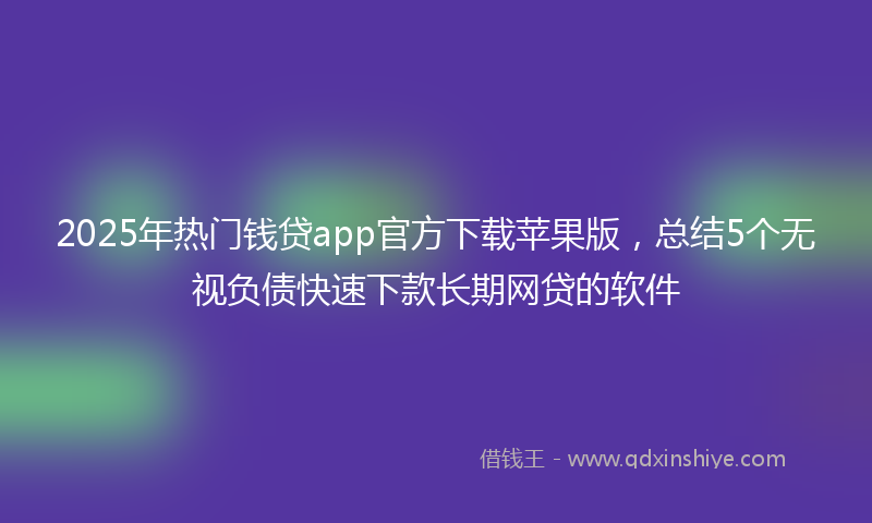 2025年热门钱贷app官方下载苹果版，总结5个无视负债快速下款长期网贷的软件