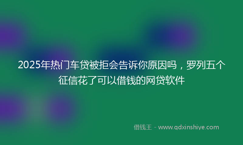 2025年热门车贷被拒会告诉你原因吗，罗列五个征信花了可以借钱的网贷软件