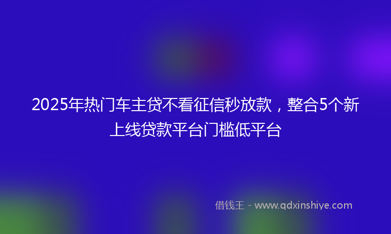 2025年热门车主贷不看征信秒放款，整合5个新上线贷款平台门槛低平台