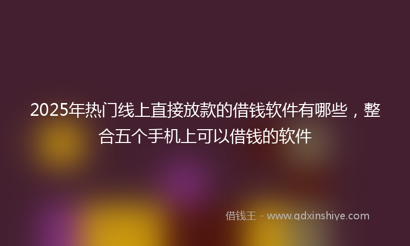 2025年热门线上直接放款的借钱软件有哪些，整合五个手机上可以借钱的软件
