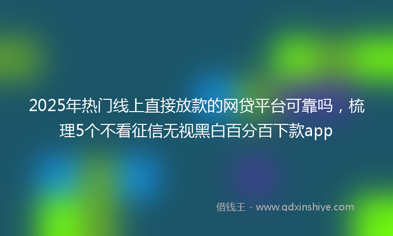 2025年热门线上直接放款的网贷平台可靠吗，梳理5个不看征信无视黑白百分百下款app