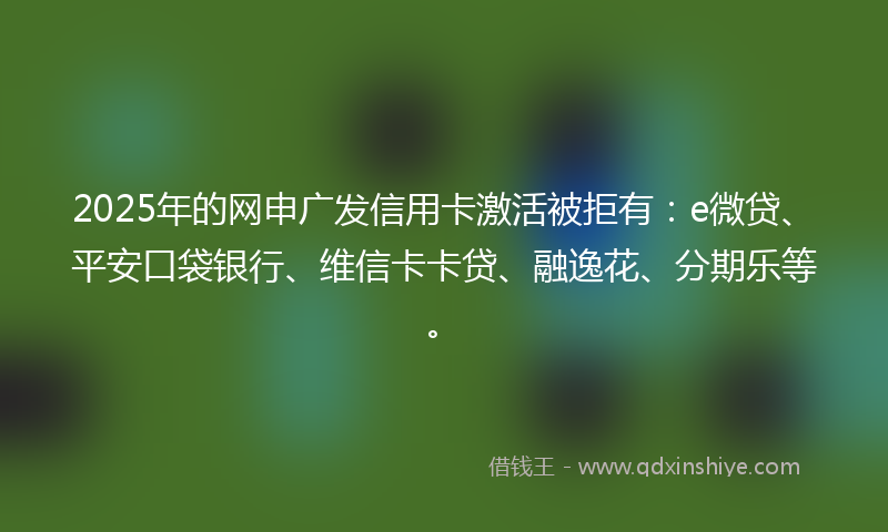 2025年的网申广发信用卡激活被拒有：e微贷、平安口袋银行、维信卡卡贷、融逸花、分期乐等。