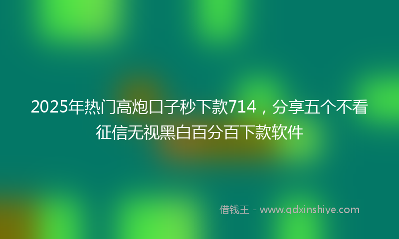 2025年热门高炮口子秒下款714，分享五个不看征信无视黑白百分百下款软件