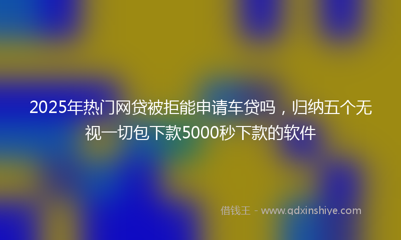 2025年热门网贷被拒能申请车贷吗，归纳五个无视一切包下款5000秒下款的软件