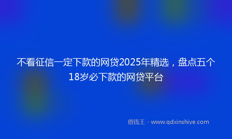 不看征信一定下款的网贷2025年精选，盘点五个18岁必下款的网贷平台