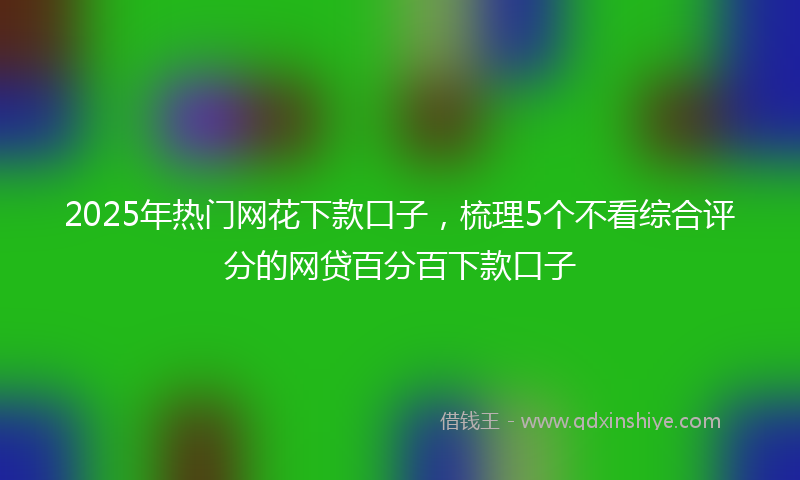 2025年热门网花下款口子，梳理5个不看综合评分的网贷百分百下款口子