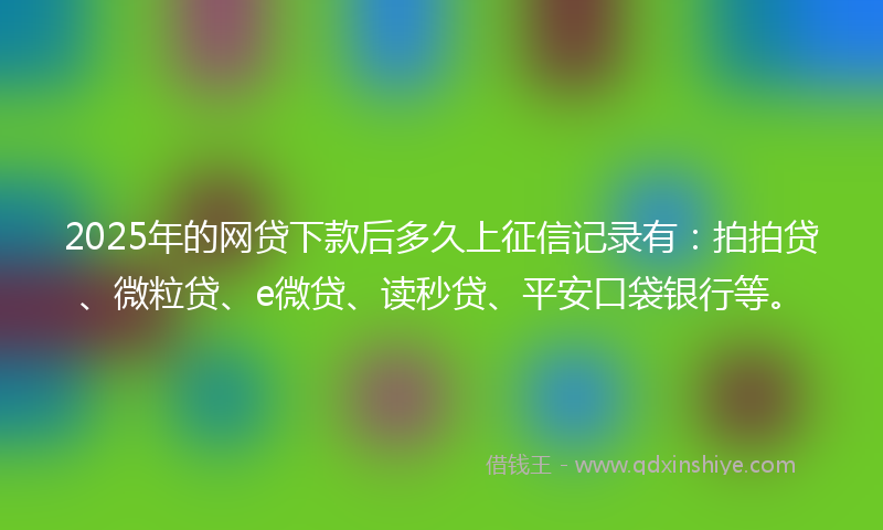 2025年的网贷下款后多久上征信记录有：拍拍贷、微粒贷、e微贷、读秒贷、平安口袋银行等。