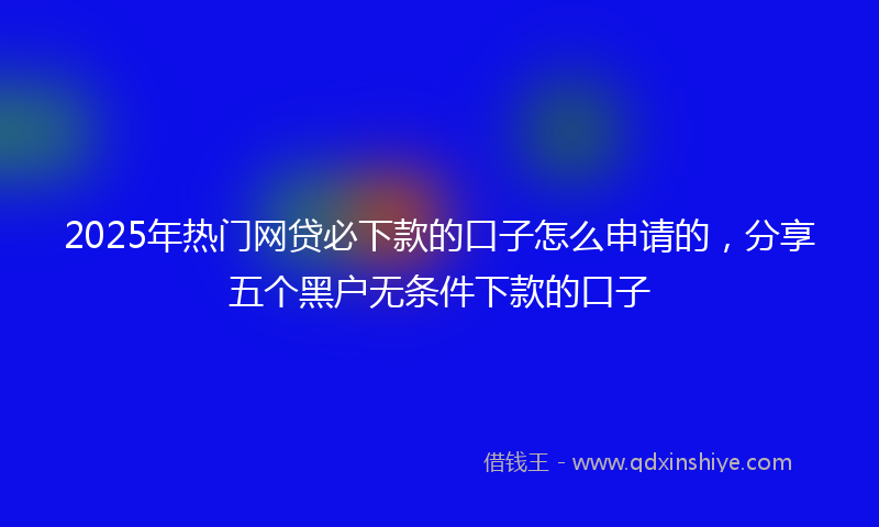 2025年热门网贷必下款的口子怎么申请的，分享五个黑户无条件下款的口子